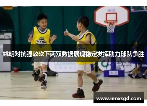 姚明对抗强敌砍下两双数据展现稳定发挥助力球队争胜