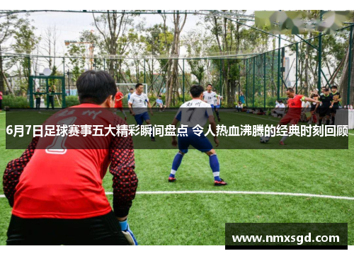 6月7日足球赛事五大精彩瞬间盘点 令人热血沸腾的经典时刻回顾