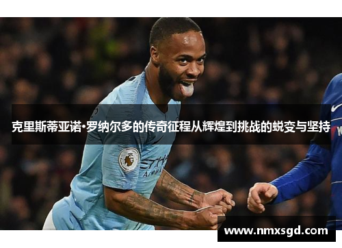 克里斯蒂亚诺·罗纳尔多的传奇征程从辉煌到挑战的蜕变与坚持