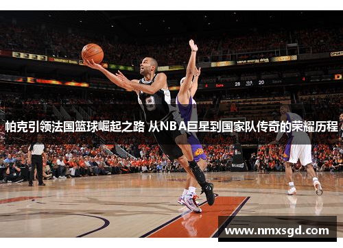 帕克引领法国篮球崛起之路 从NBA巨星到国家队传奇的荣耀历程