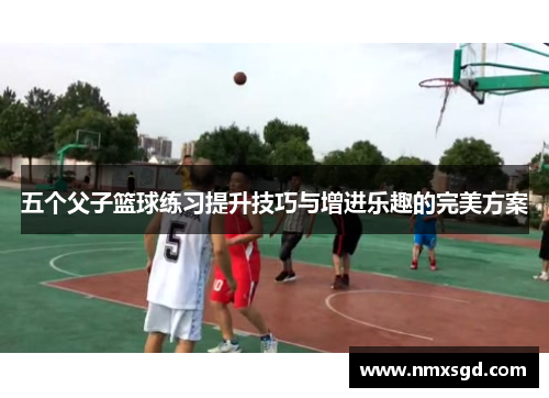 五个父子篮球练习提升技巧与增进乐趣的完美方案
